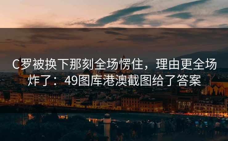 C罗被换下那刻全场愣住，理由更全场炸了：49图库港澳截图给了答案