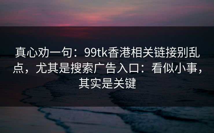 真心劝一句：99tk香港相关链接别乱点，尤其是搜索广告入口：看似小事，其实是关键