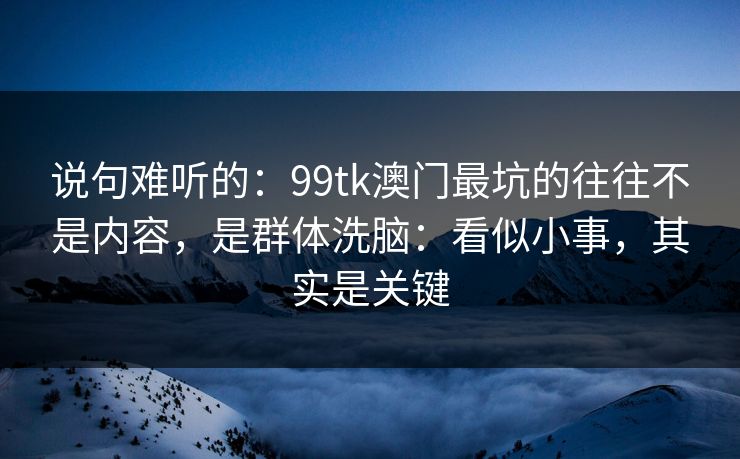 说句难听的：99tk澳门最坑的往往不是内容，是群体洗脑：看似小事，其实是关键