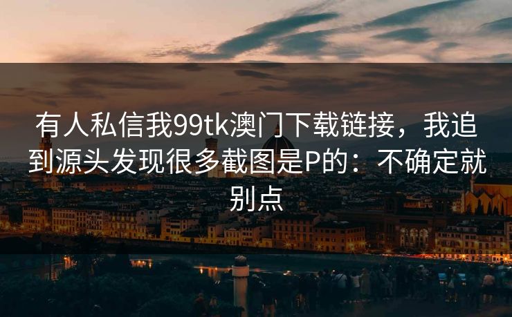 有人私信我99tk澳门下载链接，我追到源头发现很多截图是P的：不确定就别点
