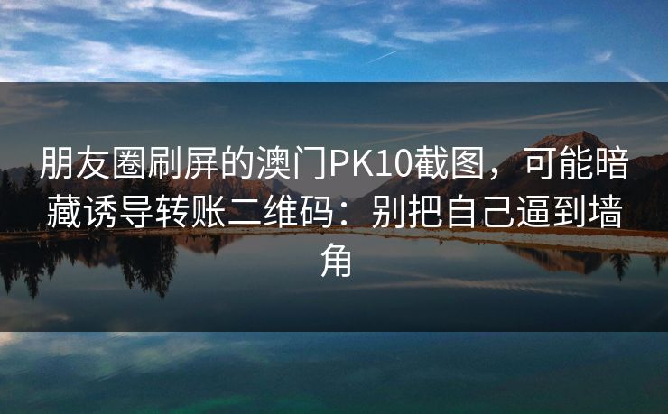 朋友圈刷屏的澳门PK10截图，可能暗藏诱导转账二维码：别把自己逼到墙角