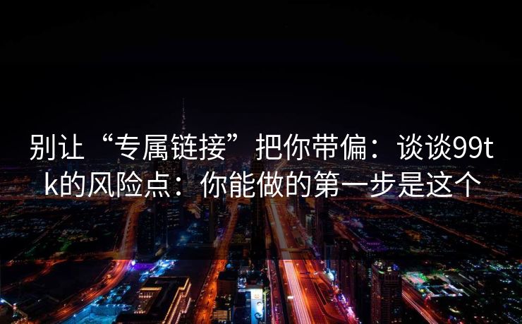 别让“专属链接”把你带偏：谈谈99tk的风险点：你能做的第一步是这个