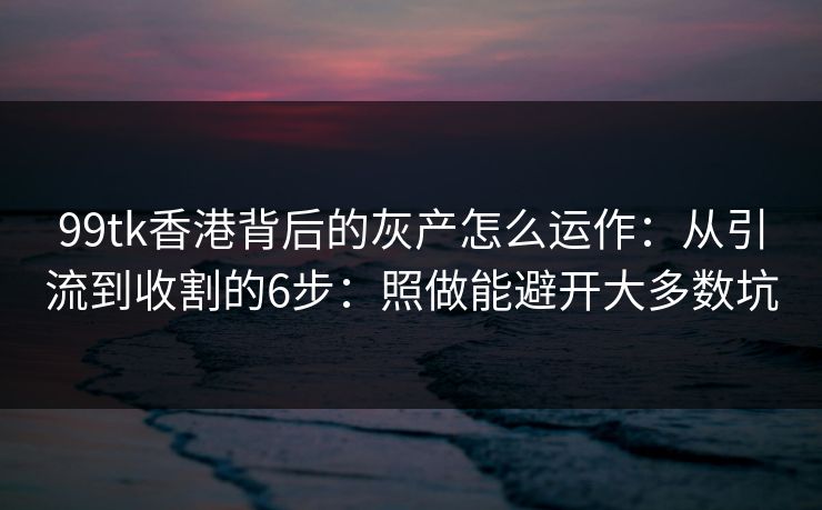 99tk香港背后的灰产怎么运作：从引流到收割的6步：照做能避开大多数坑