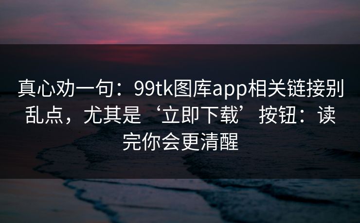 真心劝一句：99tk图库app相关链接别乱点，尤其是‘立即下载’按钮：读完你会更清醒