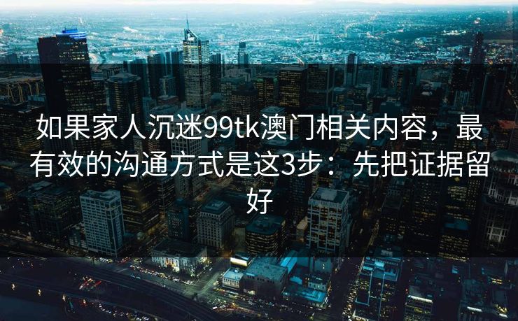 如果家人沉迷99tk澳门相关内容，最有效的沟通方式是这3步：先把证据留好