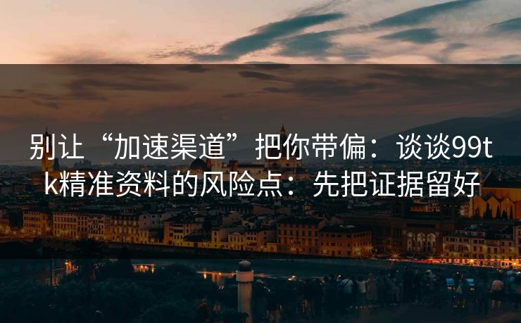 别让“加速渠道”把你带偏：谈谈99tk精准资料的风险点：先把证据留好