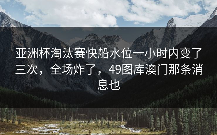 亚洲杯淘汰赛快船水位一小时内变了三次，全场炸了，49图库澳门那条消息也