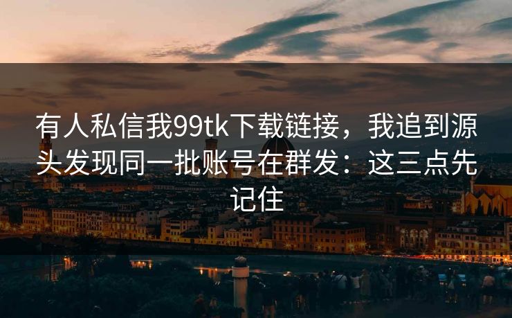 有人私信我99tk下载链接，我追到源头发现同一批账号在群发：这三点先记住