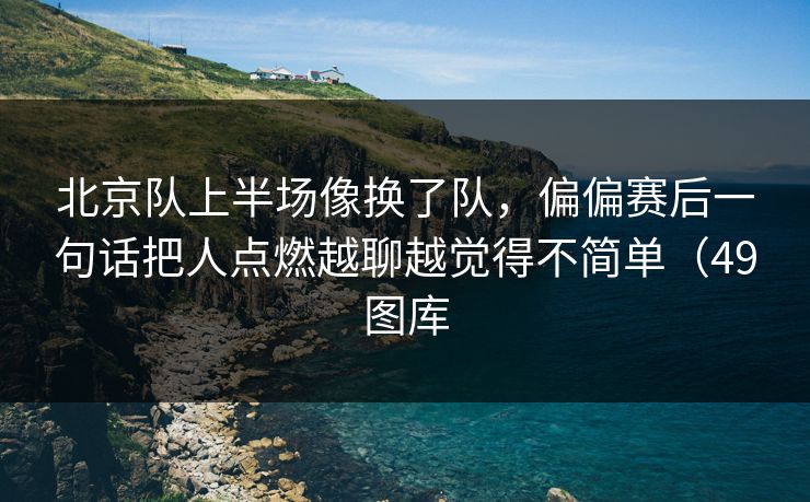 北京队上半场像换了队，偏偏赛后一句话把人点燃越聊越觉得不简单（49图库