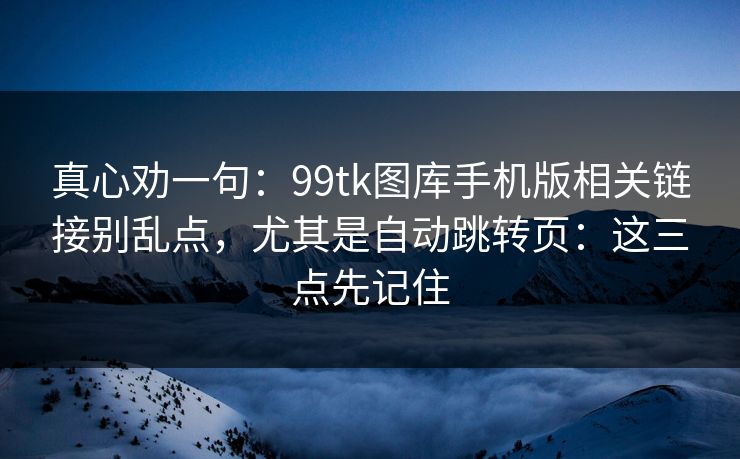 真心劝一句：99tk图库手机版相关链接别乱点，尤其是自动跳转页：这三点先记住